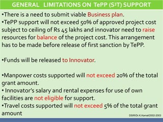 GENERAL LIMITATIONS ON TePP (S3T) SUPPORT
•There is a need to submit viable Business plan.
•TePP support will not exceed 50% of approved project cost
subject to ceiling of Rs 45 lakhs and innovator need to raise
resources for balance of the project cost. This arrangement
has to be made before release of first sanction by TePP.

•Funds will be released to Innovator.

•Manpower costs supported will not exceed 20% of the total
grant amount.
• Innovator’s salary and rental expenses for use of own
facilities are not eligible for support.
•Travel costs supported will not exceed 5% of the total grant
amount                                            DSIR/Dr.K.Kamal/2002-2003
 
