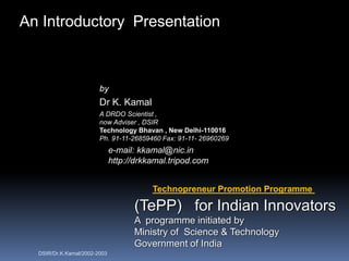 An Introductory Presentation



                        by
                        Dr K. Kamal
                        A DRDO Scientist ,
                        now Adviser , DSIR
                        Technology Bhavan , New Delhi-110016
                        Ph. 91-11-26859460 Fax: 91-11- 26960269
                              e-mail: kkamal@nic.in
                              http://drkkamal.tripod.com


                                         Technopreneur Promotion Programme

                                    (TePP) for Indian Innovators
                                    A programme initiated by
                                    Ministry of Science & Technology
                                    Government of India
  DSIR/Dr.K.Kamal/2002-2003
 