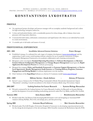 PETROU SAXINH 5, SKYDRA PELLAS, 58500, GREECE
   P H ONE 2381082176 • M OBI LE 6972591011• E -MAIL LYKOSTRATIS@GOOGLEMAI L. COM


              KONSTANTINOS LYKOSTRATIS

PROFILE

   •   An experienced project developer and process manager with an exemplary academic background and a talent
       for high-technology enterprise endeavors;
   •   A clear and methodical thinker, with a considerable passion for robust design, able to balance short-term
       pressures with long-terms objectives;
   •   A resourceful multi-tasker, enthusiastic communicator and rapid learner who thrives as an individual but excels
       in a team environment;
   •   A veritable jack-of-all-trades and master of several.

PROFFESIONAL EXPERIENCE
2009 – 2010                      IstosOnline Advanced Internet Solutions              -          Project Manager
   •   Established strategy, Co-ordinated the early stages of company development (www.istosonline.gr) and the
       engineering of open source social-learning software solutions for use in academic institutions (Campus
       Information Management Framework as an academic collaboration and e-learning environment);
   •   Designed a series of company Standard Operating Procedures for Software Development and Revision
       Control, Software Configuration Management and Change Request Management based upon the Rapid
       Application Development Process for software prototyping;
   •   Designed the company Policy and Standards Framework for Customer Support Management and Service
       Level Agreements, Quality Management/Audit Systems and Training Delivery Programs, Customer
       Engagement and Pricing Models of software deployment over the internet;
   •   Chief Architect of the ErgosShop Software as a Service E-Commerce model (www.ergosshop.gr)

2008 – 2009                        Military Service – Greek Airforce              -              Airman, IT Systems
   •   Served 1 year as Airman in the 113 Battle Wing, Commander’s Detail, Thessaloniki International Airport
       “Macedonia”, including 1-month secondment to the island of Lemnos, Battle wing 130, Lemnos Airport

2002-2007                       Ludwig Institute for Cancer Research             -        Systems Biology Researcher
   •   Privately contracted by the Ludwig Institute for Cancer Research, London, for Research on Systems Biology
       and the development of several modelling methodology protocols under Prof A.J. Ridley and Prof M. Zvelebil.

Summer 2002                                 Astra Zeneca R&D                      -        Bioinformatics Researcher
   •   Worked under Dr. Carl-Morton Firth developing Bioinformatics tools and designing an Automated SNP
       Analyser utilizing MySQL, Perl, CGI, web-design, Java, and data processing.

Spring 2001                             Leicester Royal Infirmary                -         Mol. Genetics Researcher
   •   Worked under Prof J.R Pringley (University Hospital of Leicester) in developing experimental protocols
       for the design & development of the lab technique: DNA bisulfite treatment & Methylation Specific PCR.
 