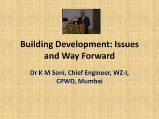 Building Development: Issues
and Way Forward
Dr K M Soni, Chief Engineer, WZ-I,
CPWD, Mumbai
 