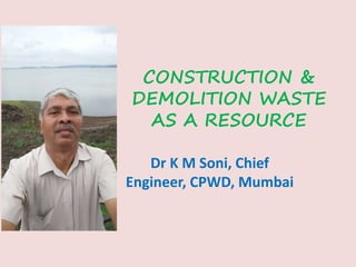 CONSTRUCTION &
DEMOLITION WASTE
AS A RESOURCE
Dr K M Soni, Chief
Engineer, CPWD, Mumbai
 