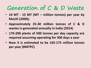 Generation of C & D Waste
• 10 MT - 15 MT (MT – million tonnes) per year by
MoUD (2000);
• Approximately 25-30 million tonnes of C & D
wastes is generated annually in India (2014)
• 170-200 plants of 500 tonnes per day capacity are
required assuming operating for 300 days a year
• Now it is estimated to be 165-175 million tonnes
per year (BMTPC)
 