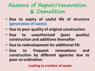 Reasons of Repair/renovation
& Demolition
• Due to expiry of useful life of structure
(generation of waste)
• Due to poor quality of original construction
• Due to unauthorised (poor quality)
construction and additions thereafter
• Due to redevelopment for additional FSI
• Due to frequent renovations and
construction by different agencies due to
poor co-ordination
Leading to creation of waste
 