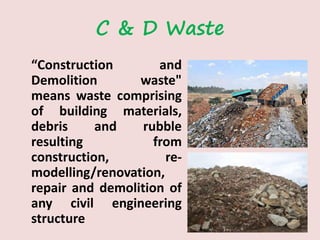 C & D Waste
“Construction and
Demolition waste"
means waste comprising
of building materials,
debris and rubble
resulting from
construction, re-
modelling/renovation,
repair and demolition of
any civil engineering
structure
 