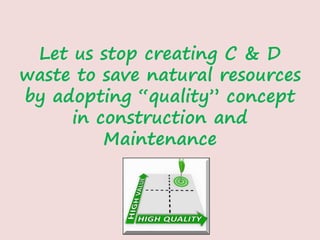 Let us stop creating C & D
waste to save natural resources
by adopting “quality” concept
in construction and
Maintenance
 