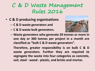 C & D Waste Management
Rules 2016
• C & D producing organisations
– C & D waste generators and
– C & D waste bulk generators.
– Waste generators who generate 20 tonnes or more in
one day or 300 tonnes per project in a month are
classified as “bulk C & D waste generators”.
Therefore, greater responsibility is on bulk C & D
waste generators. Further they are required to
segregate the waste into four categories as concrete,
soil, steel - wood - plastic, and bricks and mortar.
 