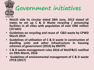 Government initiatives
• MoUD vide its circular dated 28th June, 2012 stated all
states to set up C & D Waste recycling / processing
facilities in all cities with population of over ONE million
(10 lakh)
• Guidelines on recycling and reuse of C&D waste by CPWD
March 2014
• Guidelines of utilisation of C & D waste in construction of
dwelling units and other infrastructure in housing
schemes of government (2016) by BMTPC
• C & D waste management rules 2016 of MoEF&CC notified
on 29th March, 2016
• Guidelines of environmental management of C & D waste
CPCB (2017)
 
