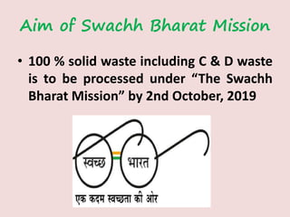 Aim of Swachh Bharat Mission
• 100 % solid waste including C & D waste
is to be processed under “The Swachh
Bharat Mission” by 2nd October, 2019
 