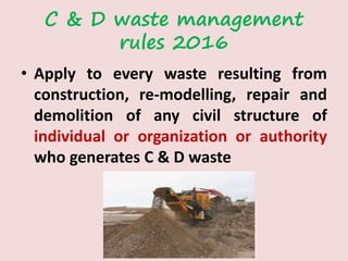 C & D waste management
rules 2016
• Apply to every waste resulting from
construction, re-modelling, repair and
demolition of any civil structure of
individual or organization or authority
who generates C & D waste
 