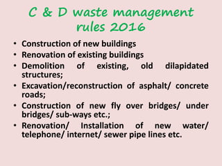C & D waste management
rules 2016
• Construction of new buildings
• Renovation of existing buildings
• Demolition of existing, old dilapidated
structures;
• Excavation/reconstruction of asphalt/ concrete
roads;
• Construction of new fly over bridges/ under
bridges/ sub-ways etc.;
• Renovation/ Installation of new water/
telephone/ internet/ sewer pipe lines etc.
 