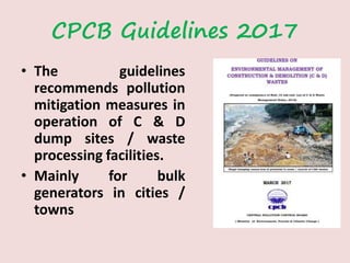 CPCB Guidelines 2017
• The guidelines
recommends pollution
mitigation measures in
operation of C & D
dump sites / waste
processing facilities.
• Mainly for bulk
generators in cities /
towns
 