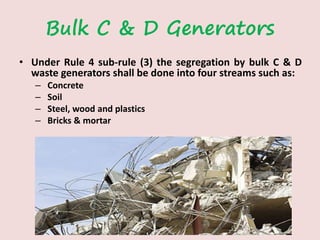Bulk C & D Generators
• Under Rule 4 sub-rule (3) the segregation by bulk C & D
waste generators shall be done into four streams such as:
– Concrete
– Soil
– Steel, wood and plastics
– Bricks & mortar
 