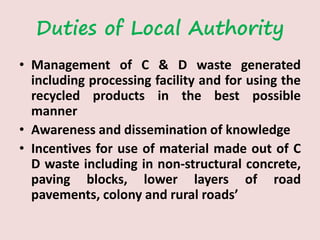 Duties of Local Authority
• Management of C & D waste generated
including processing facility and for using the
recycled products in the best possible
manner
• Awareness and dissemination of knowledge
• Incentives for use of material made out of C
D waste including in non-structural concrete,
paving blocks, lower layers of road
pavements, colony and rural roads’
 