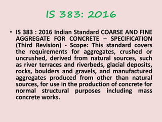 IS 383: 2016
• IS 383 : 2016 Indian Standard COARSE AND FINE
AGGREGATE FOR CONCRETE – SPECIFICATION
(Third Revision) - Scope: This standard covers
the requirements for aggregates, crushed or
uncrushed, derived from natural sources, such
as river terraces and riverbeds, glacial deposits,
rocks, boulders and gravels, and manufactured
aggregates produced from other than natural
sources, for use in the production of concrete for
normal structural purposes including mass
concrete works.
 