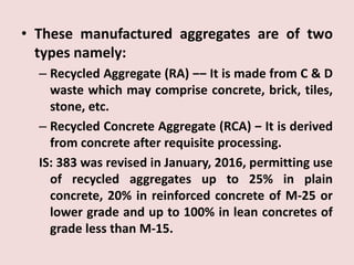 • These manufactured aggregates are of two
types namely:
– Recycled Aggregate (RA) ‒‒ It is made from C & D
waste which may comprise concrete, brick, tiles,
stone, etc.
– Recycled Concrete Aggregate (RCA) ‒ It is derived
from concrete after requisite processing.
IS: 383 was revised in January, 2016, permitting use
of recycled aggregates up to 25% in plain
concrete, 20% in reinforced concrete of M-25 or
lower grade and up to 100% in lean concretes of
grade less than M-15.
 