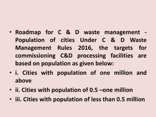 • Roadmap for C & D waste management -
Population of cities Under C & D Waste
Management Rules 2016, the targets for
commissioning C&D processing facilities are
based on population as given below:
• i. Cities with population of one million and
above
• ii. Cities with population of 0.5 –one million
• iii. Cities with population of less than 0.5 million
 