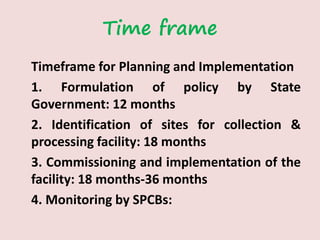 Time frame
Timeframe for Planning and Implementation
1. Formulation of policy by State
Government: 12 months
2. Identification of sites for collection &
processing facility: 18 months
3. Commissioning and implementation of the
facility: 18 months-36 months
4. Monitoring by SPCBs:
 