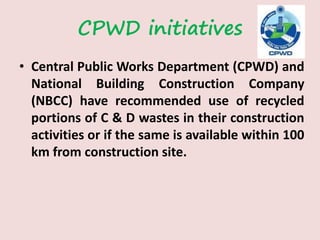 CPWD initiatives
• Central Public Works Department (CPWD) and
National Building Construction Company
(NBCC) have recommended use of recycled
portions of C & D wastes in their construction
activities or if the same is available within 100
km from construction site.
 