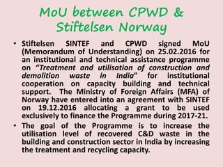 MoU between CPWD &
Stiftelsen Norway
• Stiftelsen SINTEF and CPWD signed MoU
(Memorandum of Understanding) on 25.02.2016 for
an institutional and technical assistance programme
on “Treatment and utilisation of construction and
demolition waste in India” for institutional
cooperation on capacity building and technical
support. The Ministry of Foreign Affairs (MFA) of
Norway have entered into an agreement with SINTEF
on 19.12.2016 allocating a grant to be used
exclusively to finance the Programme during 2017-21.
• The goal of the Programme is to increase the
utilisation level of recovered C&D waste in the
building and construction sector in India by increasing
the treatment and recycling capacity.
 