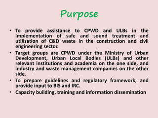 Purpose
• To provide assistance to CPWD and ULBs in the
implementation of safe and sound treatment and
utilisation of C&D waste in the construction and civil
engineering sector.
• Target groups are CPWD under the Ministry of Urban
Development, Urban Local Bodies (ULBs) and other
relevant institutions and academia on the one side, and
industry and waste management companies on the other
side.
• To prepare guidelines and regulatory framework, and
provide input to BIS and IRC.
• Capacity building, training and information dissemination
 