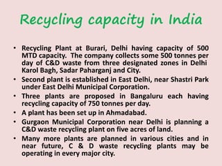 Recycling capacity in India
• Recycling Plant at Burari, Delhi having capacity of 500
MTD capacity. The company collects some 500 tonnes per
day of C&D waste from three designated zones in Delhi
Karol Bagh, Sadar Paharganj and City.
• Second plant is established in East Delhi, near Shastri Park
under East Delhi Municipal Corporation.
• Three plants are proposed in Bangaluru each having
recycling capacity of 750 tonnes per day.
• A plant has been set up in Ahmadabad.
• Gurgaon Municipal Corporation near Delhi is planning a
C&D waste recycling plant on five acres of land.
• Many more plants are planned in various cities and in
near future, C & D waste recycling plants may be
operating in every major city.
 