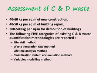 Assessment of C & D waste
• 40-60 kg per sq.m of new construction,
• 40-50 kg per sq.m of building repair,
• 300-500 kg per sq.m for demolition of buildings
• The following FIVE categories of existing C & D waste
quantification methodologies are reported :
– Site visit method
– Waste generation rate method
– Lifetime analysis method
– Classification system accumulation method
– Variables modelling method
 
