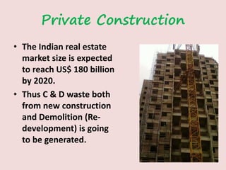 Private Construction
• The Indian real estate
market size is expected
to reach US$ 180 billion
by 2020.
• Thus C & D waste both
from new construction
and Demolition (Re-
development) is going
to be generated.
 