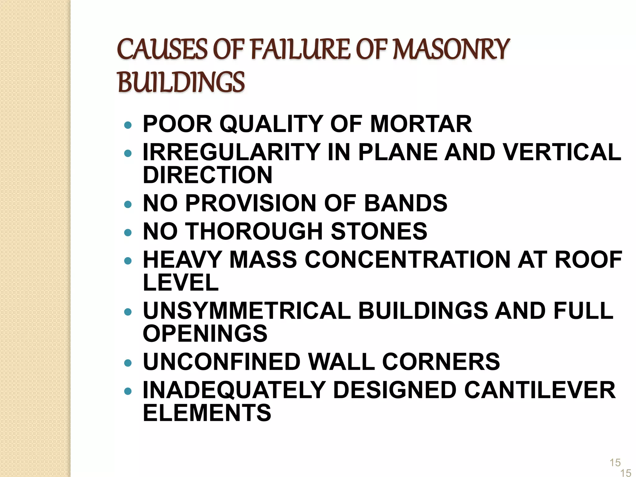 15
CAUSES OF FAILURE OF MASONRY
BUILDINGS
 POOR QUALITY OF MORTAR
 IRREGULARITY IN PLANE AND VERTICAL
DIRECTION
 NO PROVISION OF BANDS
 NO THOROUGH STONES
 HEAVY MASS CONCENTRATION AT ROOF
LEVEL
 UNSYMMETRICAL BUILDINGS AND FULL
OPENINGS
 UNCONFINED WALL CORNERS
 INADEQUATELY DESIGNED CANTILEVER
ELEMENTS
15
 