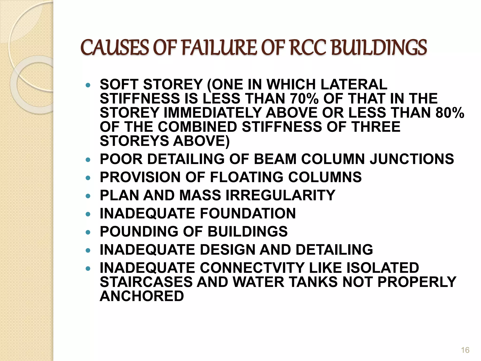 CAUSES OF FAILURE OF RCC BUILDINGS
 SOFT STOREY (ONE IN WHICH LATERAL
STIFFNESS IS LESS THAN 70% OF THAT IN THE
STOREY IMMEDIATELY ABOVE OR LESS THAN 80%
OF THE COMBINED STIFFNESS OF THREE
STOREYS ABOVE)
 POOR DETAILING OF BEAM COLUMN JUNCTIONS
 PROVISION OF FLOATING COLUMNS
 PLAN AND MASS IRREGULARITY
 INADEQUATE FOUNDATION
 POUNDING OF BUILDINGS
 INADEQUATE DESIGN AND DETAILING
 INADEQUATE CONNECTVITY LIKE ISOLATED
STAIRCASES AND WATER TANKS NOT PROPERLY
ANCHORED
16
 