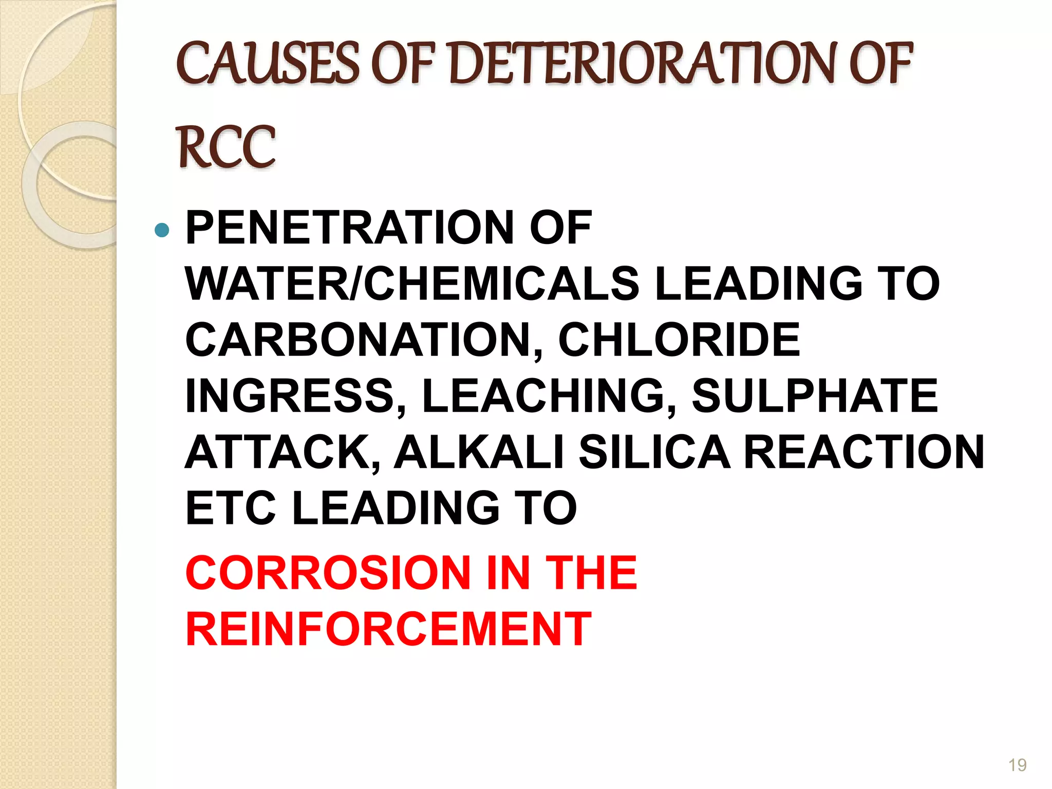 CAUSES OF DETERIORATION OF
RCC
 PENETRATION OF
WATER/CHEMICALS LEADING TO
CARBONATION, CHLORIDE
INGRESS, LEACHING, SULPHATE
ATTACK, ALKALI SILICA REACTION
ETC LEADING TO
CORROSION IN THE
REINFORCEMENT
19
 
