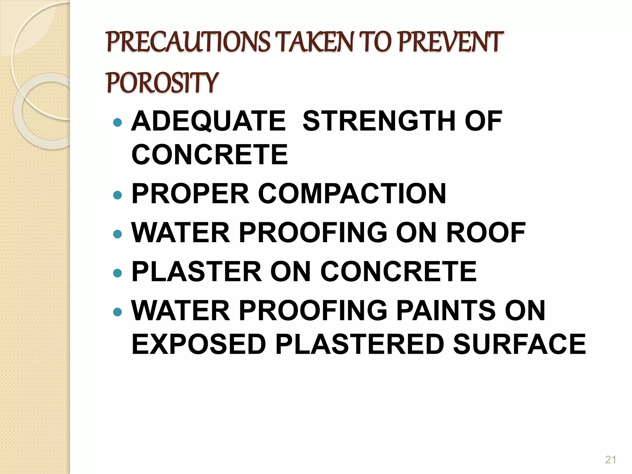 PRECAUTIONS TAKEN TO PREVENT
POROSITY
 ADEQUATE STRENGTH OF
CONCRETE
 PROPER COMPACTION
 WATER PROOFING ON ROOF
 PLASTER ON CONCRETE
 WATER PROOFING PAINTS ON
EXPOSED PLASTERED SURFACE
21
 