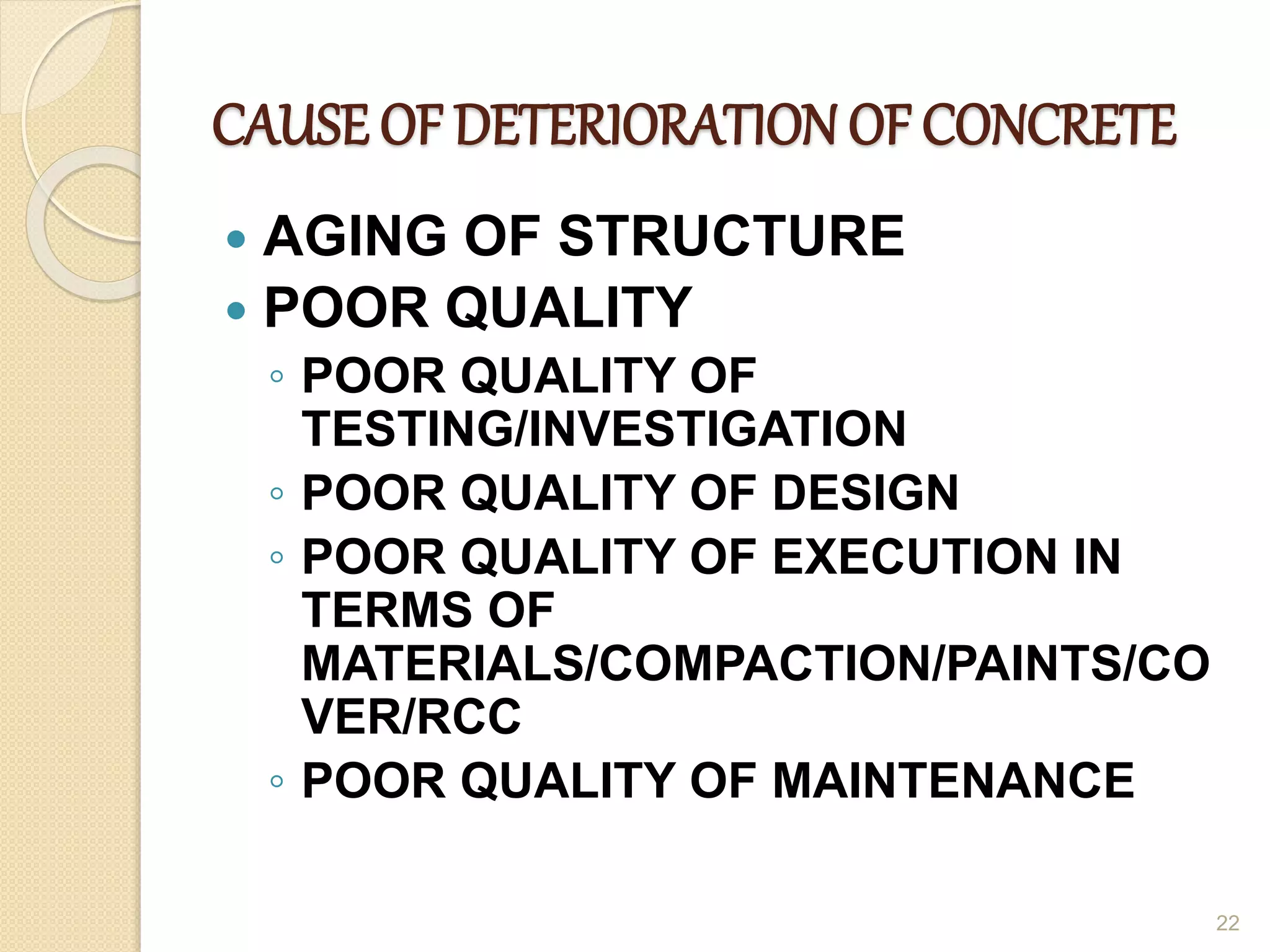 CAUSE OF DETERIORATION OF CONCRETE
 AGING OF STRUCTURE
 POOR QUALITY
◦ POOR QUALITY OF
TESTING/INVESTIGATION
◦ POOR QUALITY OF DESIGN
◦ POOR QUALITY OF EXECUTION IN
TERMS OF
MATERIALS/COMPACTION/PAINTS/CO
VER/RCC
◦ POOR QUALITY OF MAINTENANCE
22
 