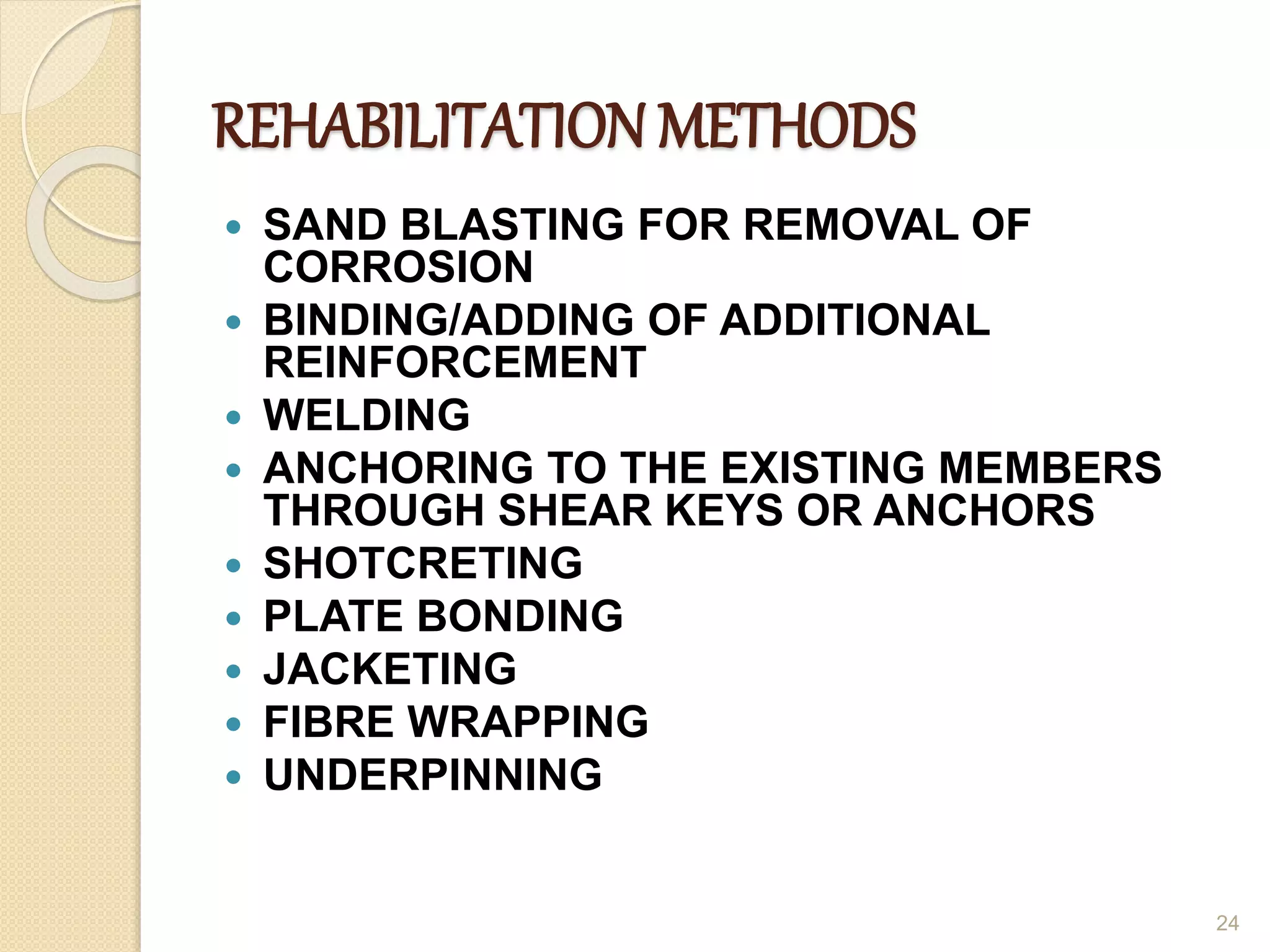 REHABILITATION METHODS
 SAND BLASTING FOR REMOVAL OF
CORROSION
 BINDING/ADDING OF ADDITIONAL
REINFORCEMENT
 WELDING
 ANCHORING TO THE EXISTING MEMBERS
THROUGH SHEAR KEYS OR ANCHORS
 SHOTCRETING
 PLATE BONDING
 JACKETING
 FIBRE WRAPPING
 UNDERPINNING
24
 