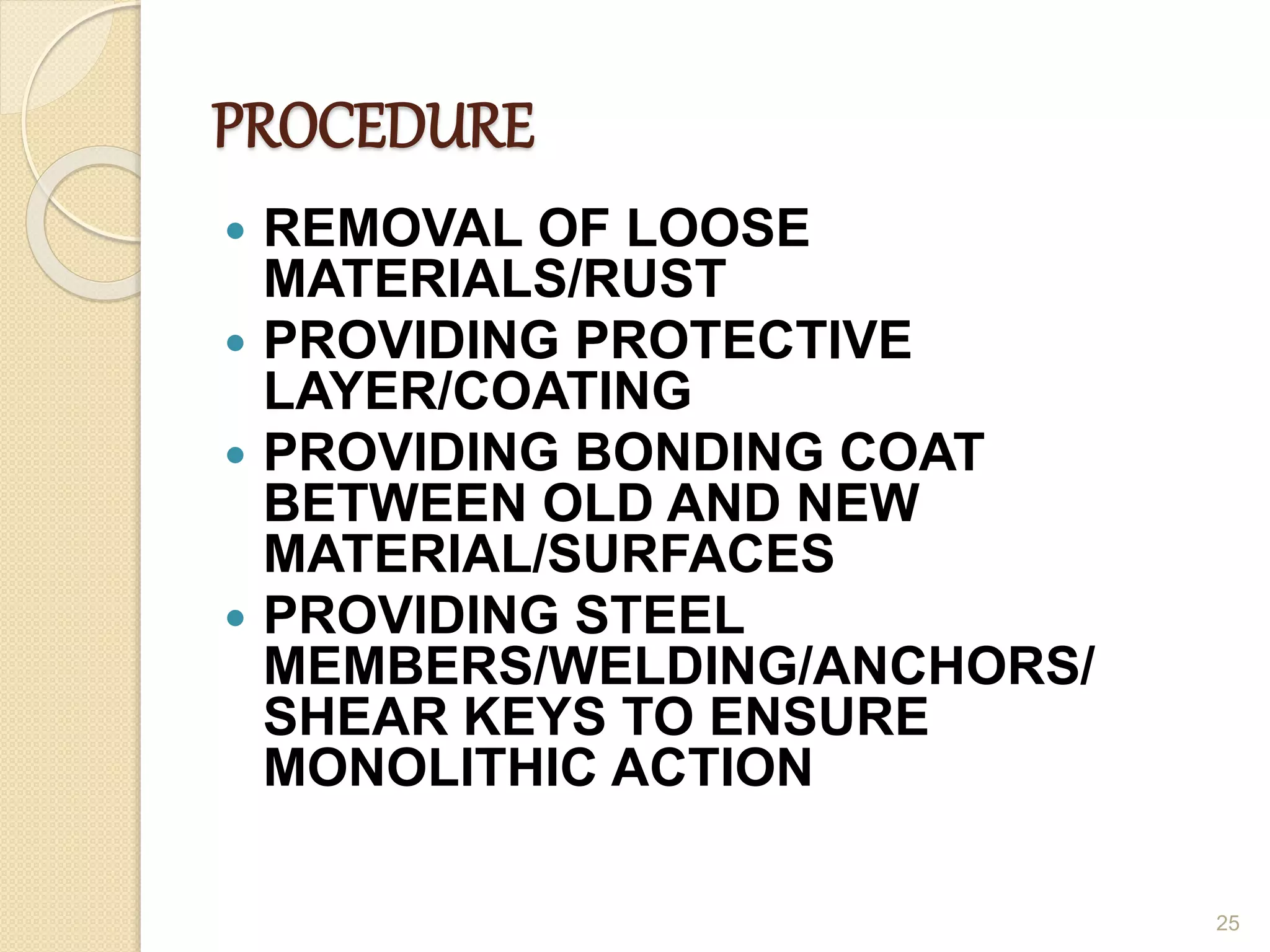 PROCEDURE
 REMOVAL OF LOOSE
MATERIALS/RUST
 PROVIDING PROTECTIVE
LAYER/COATING
 PROVIDING BONDING COAT
BETWEEN OLD AND NEW
MATERIAL/SURFACES
 PROVIDING STEEL
MEMBERS/WELDING/ANCHORS/
SHEAR KEYS TO ENSURE
MONOLITHIC ACTION
25
 