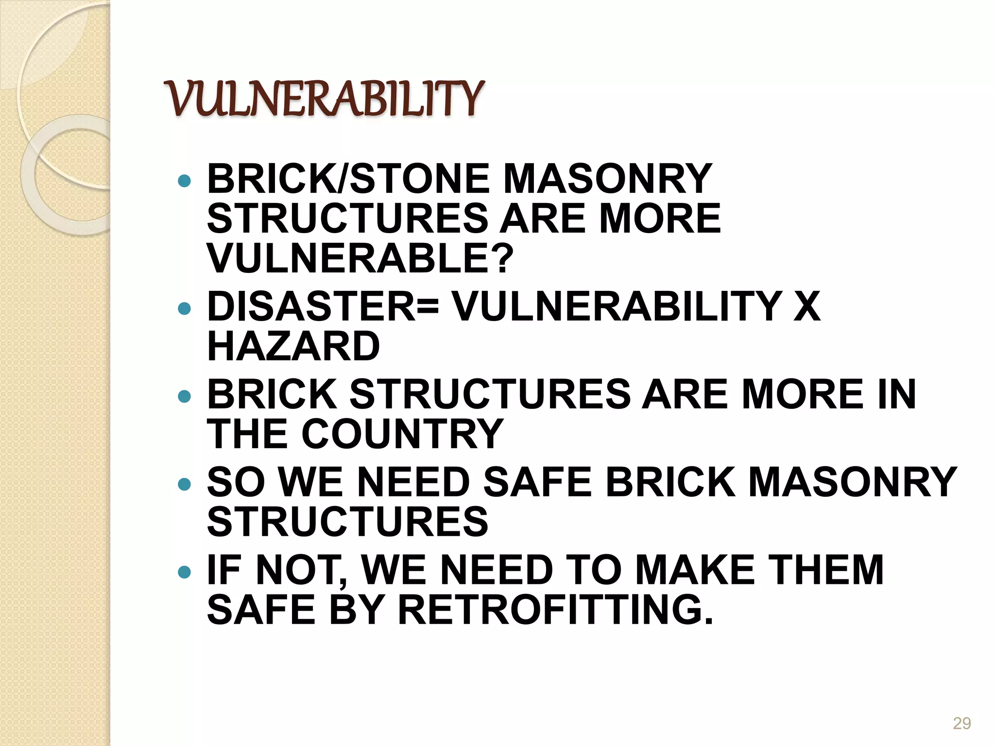 VULNERABILITY
 BRICK/STONE MASONRY
STRUCTURES ARE MORE
VULNERABLE?
 DISASTER= VULNERABILITY X
HAZARD
 BRICK STRUCTURES ARE MORE IN
THE COUNTRY
 SO WE NEED SAFE BRICK MASONRY
STRUCTURES
 IF NOT, WE NEED TO MAKE THEM
SAFE BY RETROFITTING.
29
 