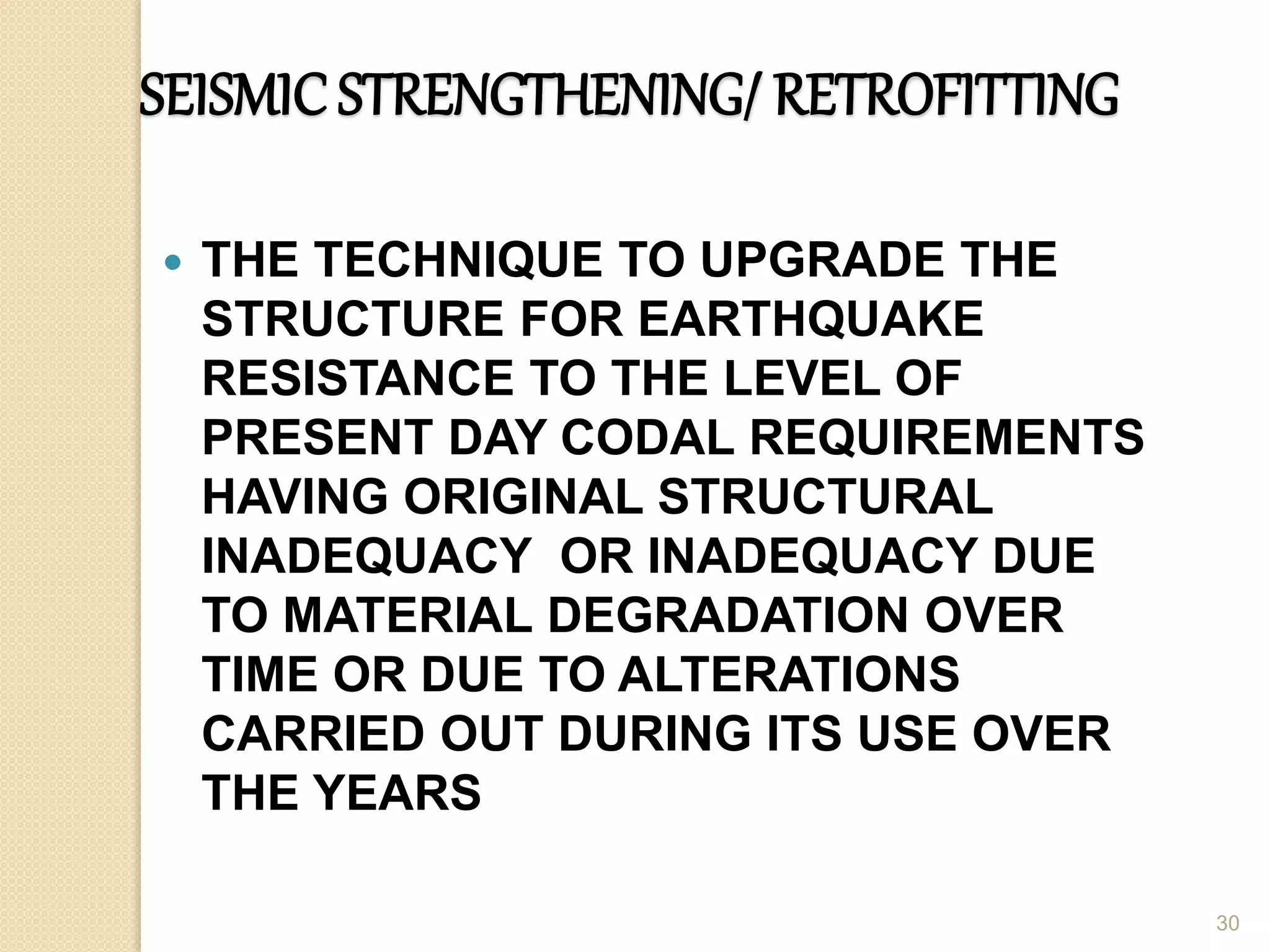 SEISMICSTRENGTHENING/ RETROFITTING
 THE TECHNIQUE TO UPGRADE THE
STRUCTURE FOR EARTHQUAKE
RESISTANCE TO THE LEVEL OF
PRESENT DAY CODAL REQUIREMENTS
HAVING ORIGINAL STRUCTURAL
INADEQUACY OR INADEQUACY DUE
TO MATERIAL DEGRADATION OVER
TIME OR DUE TO ALTERATIONS
CARRIED OUT DURING ITS USE OVER
THE YEARS
30
 
