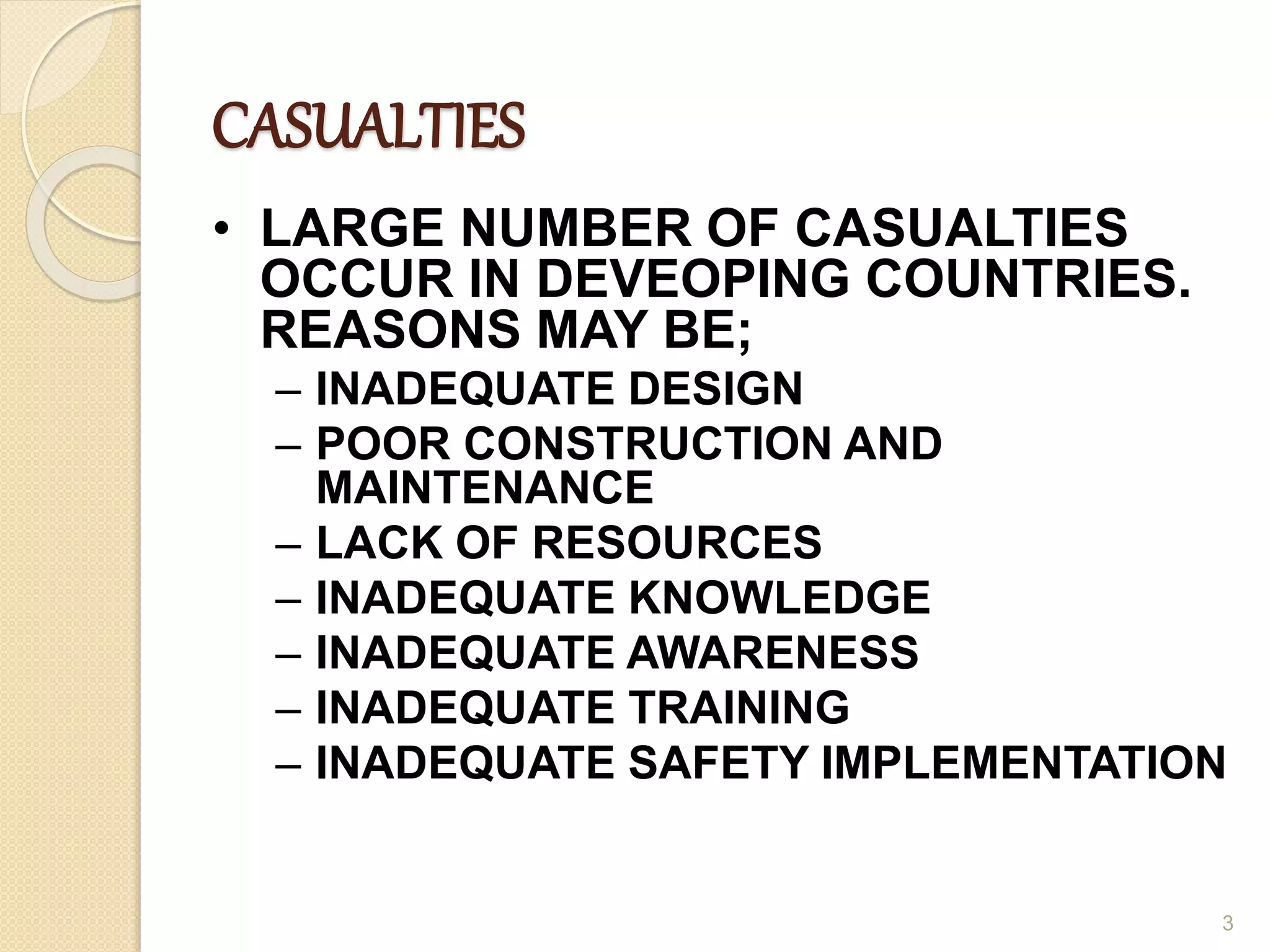 CASUALTIES
• LARGE NUMBER OF CASUALTIES
OCCUR IN DEVEOPING COUNTRIES.
REASONS MAY BE;
– INADEQUATE DESIGN
– POOR CONSTRUCTION AND
MAINTENANCE
– LACK OF RESOURCES
– INADEQUATE KNOWLEDGE
– INADEQUATE AWARENESS
– INADEQUATE TRAINING
– INADEQUATE SAFETY IMPLEMENTATION
3
 