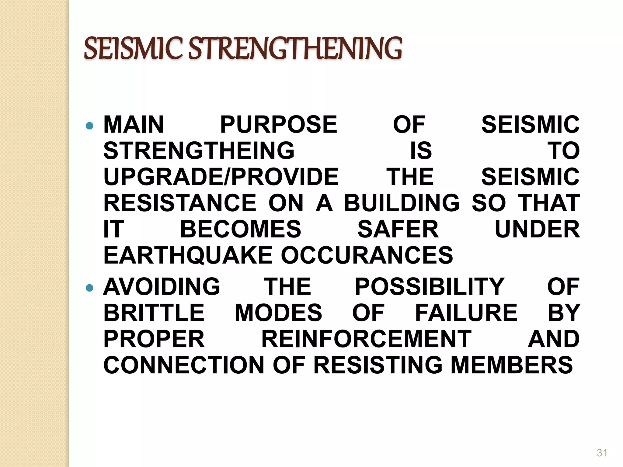 SEISMIC STRENGTHENING
 MAIN PURPOSE OF SEISMIC
STRENGTHEING IS TO
UPGRADE/PROVIDE THE SEISMIC
RESISTANCE ON A BUILDING SO THAT
IT BECOMES SAFER UNDER
EARTHQUAKE OCCURANCES
 AVOIDING THE POSSIBILITY OF
BRITTLE MODES OF FAILURE BY
PROPER REINFORCEMENT AND
CONNECTION OF RESISTING MEMBERS
31
 