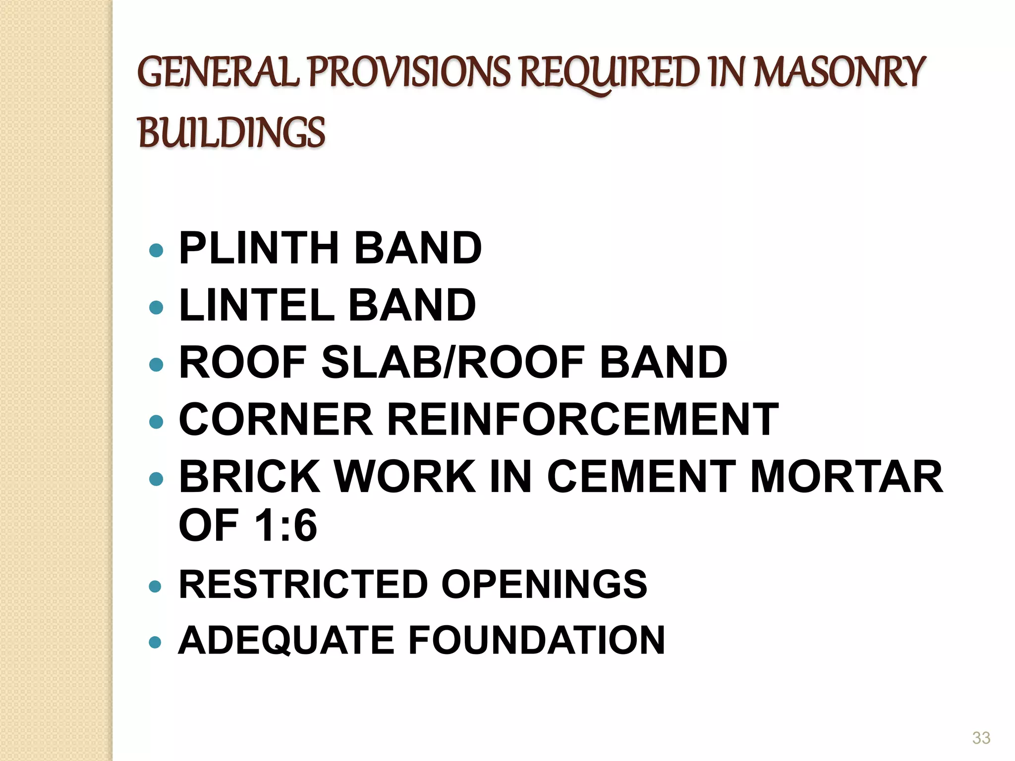 GENERAL PROVISIONS REQUIREDIN MASONRY
BUILDINGS
 PLINTH BAND
 LINTEL BAND
 ROOF SLAB/ROOF BAND
 CORNER REINFORCEMENT
 BRICK WORK IN CEMENT MORTAR
OF 1:6
 RESTRICTED OPENINGS
 ADEQUATE FOUNDATION
33
 