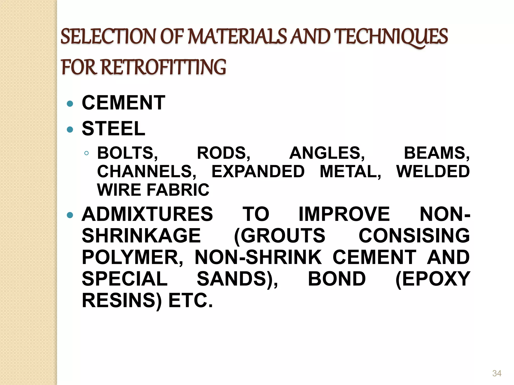 SELECTIONOF MATERIALS ANDTECHNIQUES
FOR RETROFITTING
 CEMENT
 STEEL
◦ BOLTS, RODS, ANGLES, BEAMS,
CHANNELS, EXPANDED METAL, WELDED
WIRE FABRIC
 ADMIXTURES TO IMPROVE NON-
SHRINKAGE (GROUTS CONSISING
POLYMER, NON-SHRINK CEMENT AND
SPECIAL SANDS), BOND (EPOXY
RESINS) ETC.
34
 