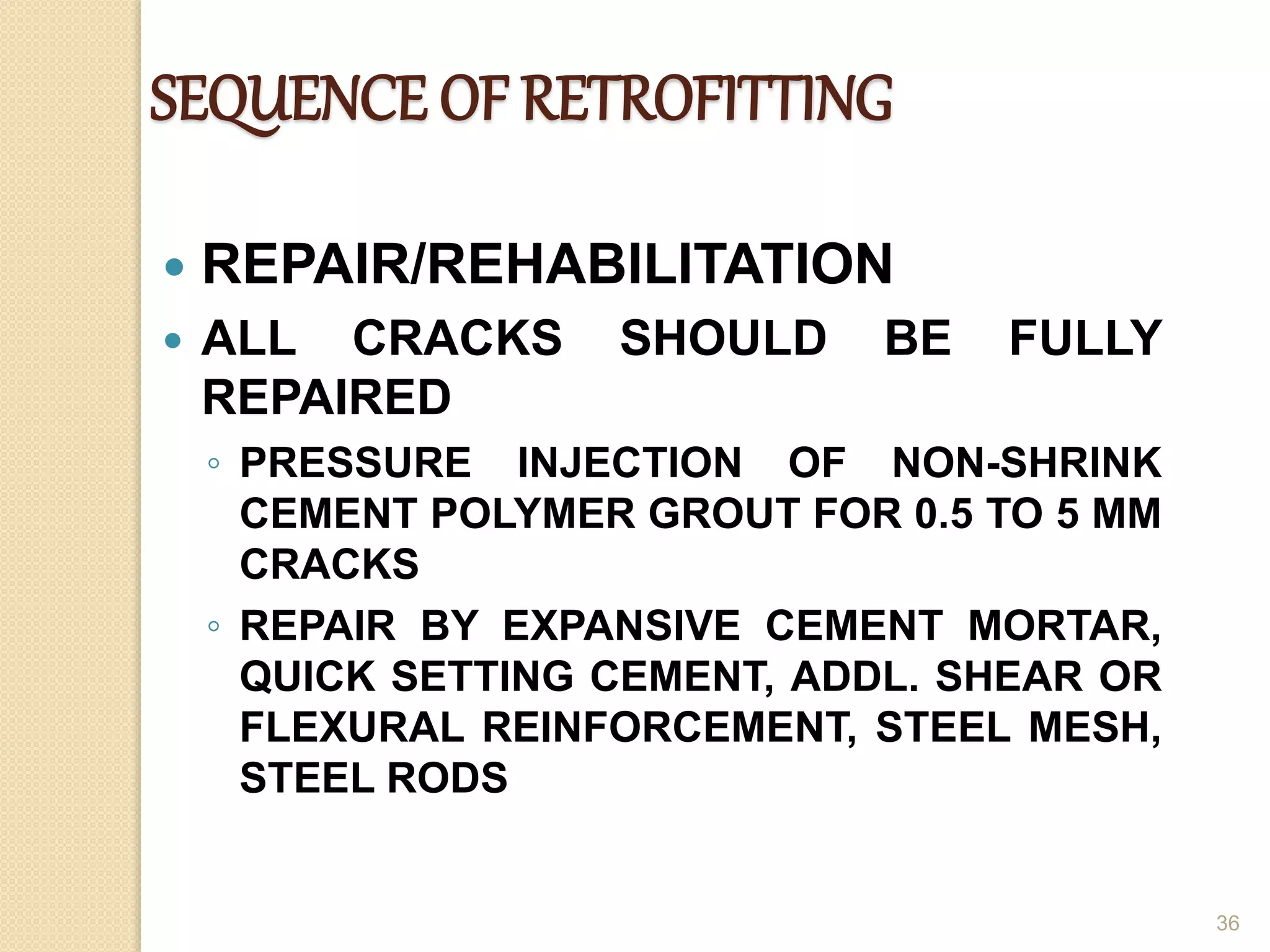 SEQUENCE OF RETROFITTING
 REPAIR/REHABILITATION
 ALL CRACKS SHOULD BE FULLY
REPAIRED
◦ PRESSURE INJECTION OF NON-SHRINK
CEMENT POLYMER GROUT FOR 0.5 TO 5 MM
CRACKS
◦ REPAIR BY EXPANSIVE CEMENT MORTAR,
QUICK SETTING CEMENT, ADDL. SHEAR OR
FLEXURAL REINFORCEMENT, STEEL MESH,
STEEL RODS
36
 