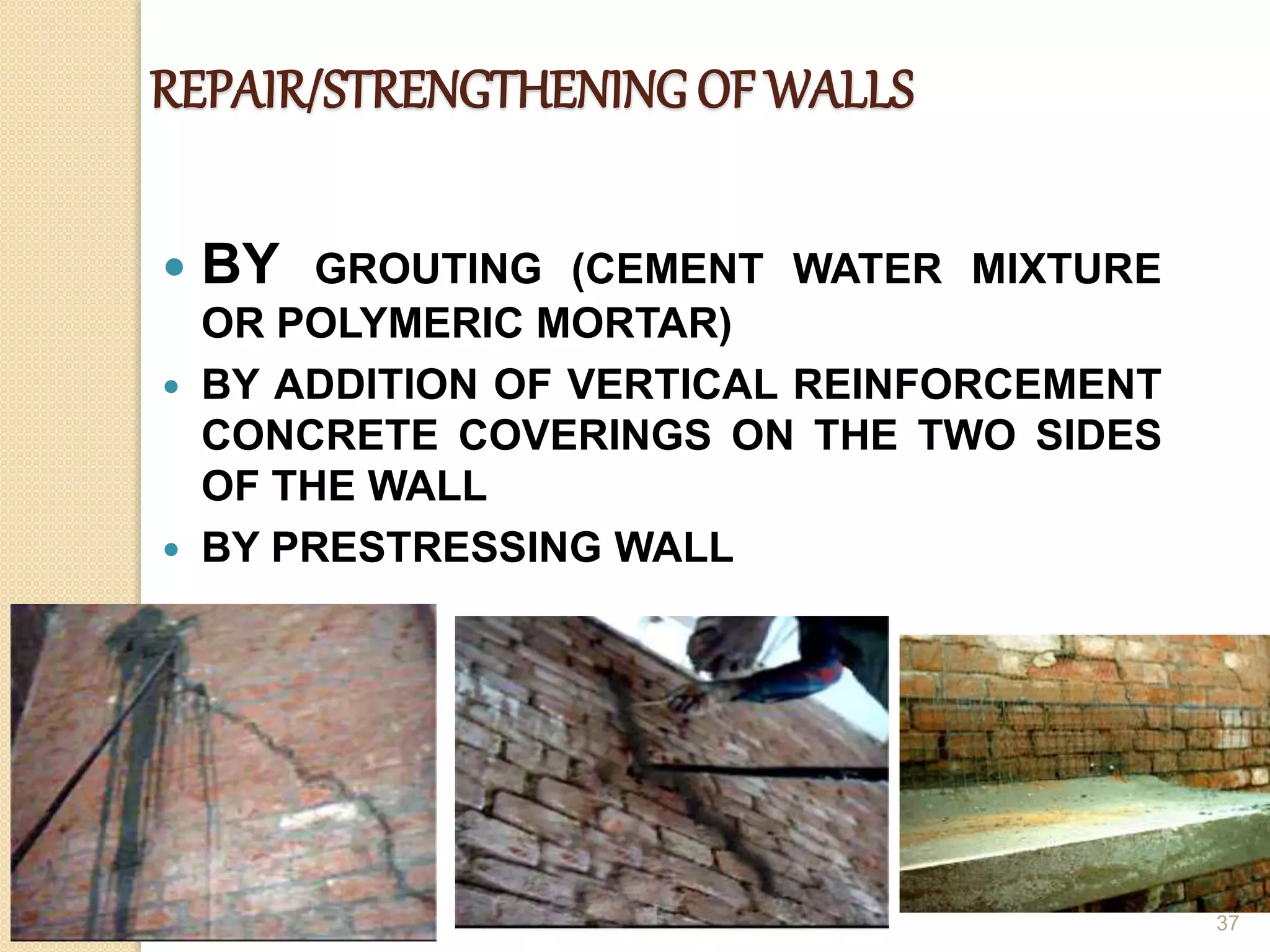 REPAIR/STRENGTHENING OF WALLS
 BY GROUTING (CEMENT WATER MIXTURE
OR POLYMERIC MORTAR)
 BY ADDITION OF VERTICAL REINFORCEMENT
CONCRETE COVERINGS ON THE TWO SIDES
OF THE WALL
 BY PRESTRESSING WALL
37
 