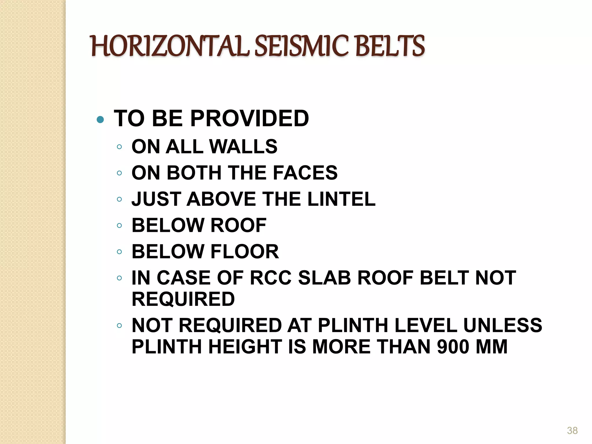 HORIZONTAL SEISMIC BELTS
 TO BE PROVIDED
◦ ON ALL WALLS
◦ ON BOTH THE FACES
◦ JUST ABOVE THE LINTEL
◦ BELOW ROOF
◦ BELOW FLOOR
◦ IN CASE OF RCC SLAB ROOF BELT NOT
REQUIRED
◦ NOT REQUIRED AT PLINTH LEVEL UNLESS
PLINTH HEIGHT IS MORE THAN 900 MM
38
 
