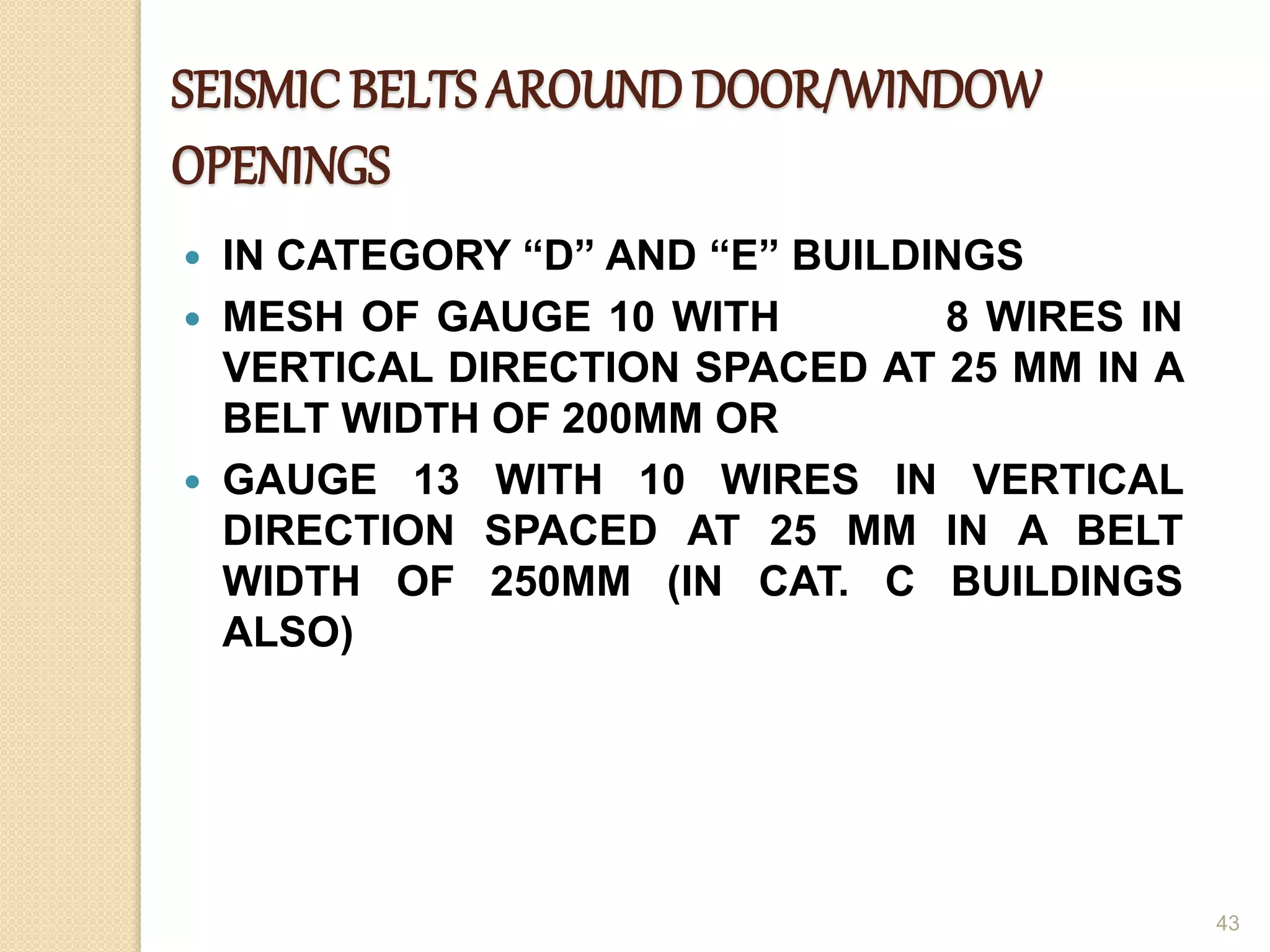 SEISMICBELTS AROUNDDOOR/WINDOW
OPENINGS
 IN CATEGORY “D” AND “E” BUILDINGS
 MESH OF GAUGE 10 WITH 8 WIRES IN
VERTICAL DIRECTION SPACED AT 25 MM IN A
BELT WIDTH OF 200MM OR
 GAUGE 13 WITH 10 WIRES IN VERTICAL
DIRECTION SPACED AT 25 MM IN A BELT
WIDTH OF 250MM (IN CAT. C BUILDINGS
ALSO)
43
 