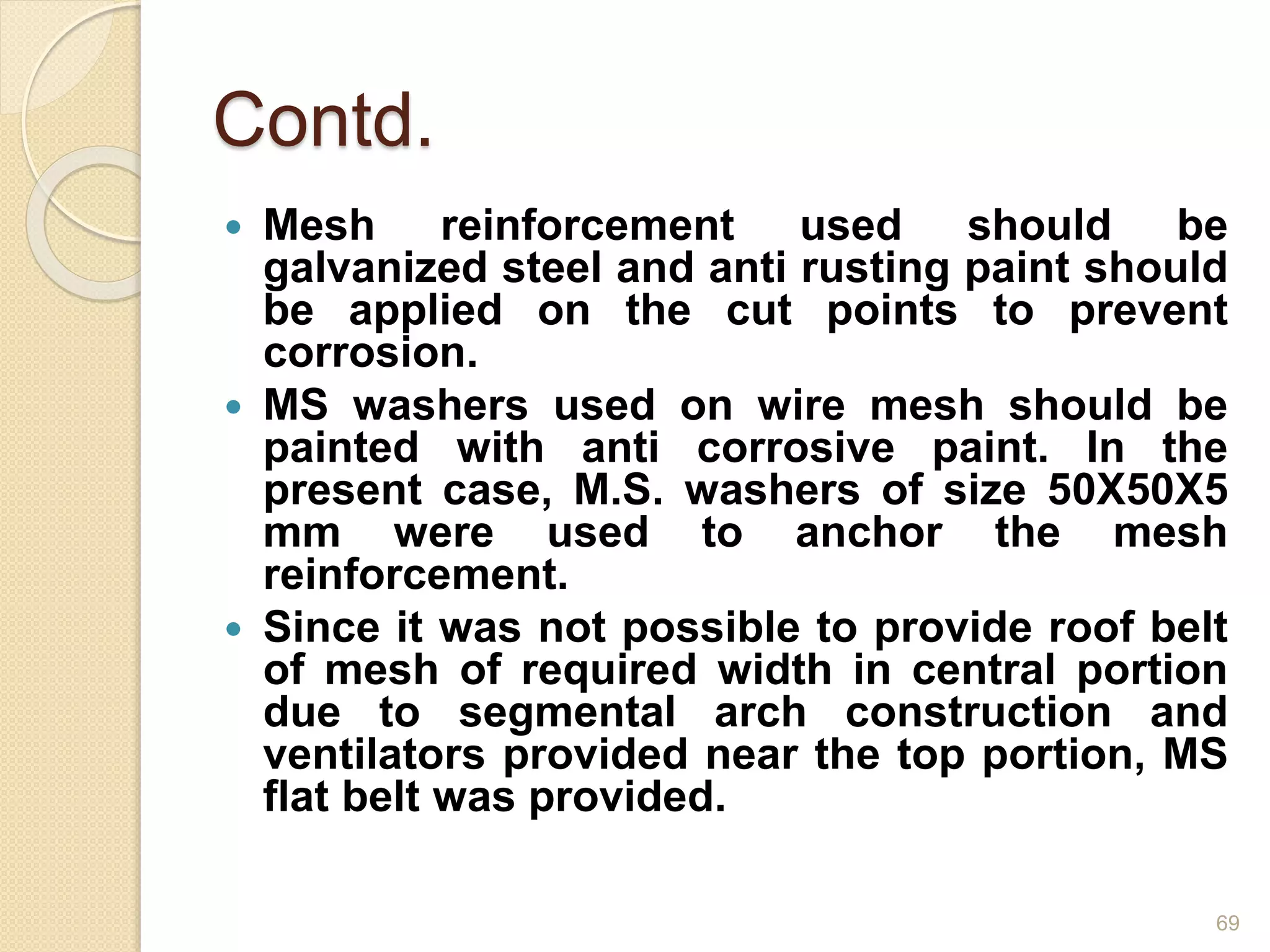 Contd.
 Mesh reinforcement used should be
galvanized steel and anti rusting paint should
be applied on the cut points to prevent
corrosion.
 MS washers used on wire mesh should be
painted with anti corrosive paint. In the
present case, M.S. washers of size 50X50X5
mm were used to anchor the mesh
reinforcement.
 Since it was not possible to provide roof belt
of mesh of required width in central portion
due to segmental arch construction and
ventilators provided near the top portion, MS
flat belt was provided.
69
 