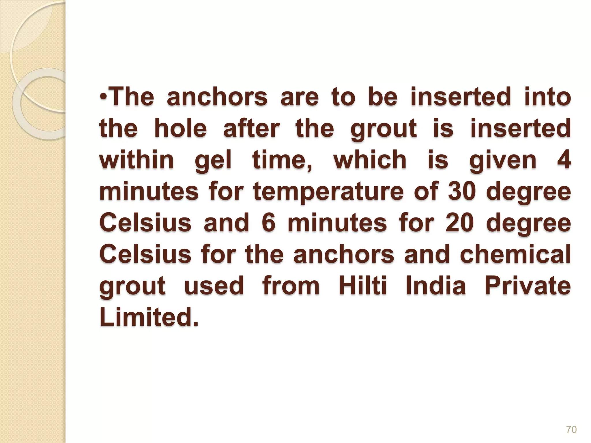 •The anchors are to be inserted into
the hole after the grout is inserted
within gel time, which is given 4
minutes for temperature of 30 degree
Celsius and 6 minutes for 20 degree
Celsius for the anchors and chemical
grout used from Hilti India Private
Limited.
70
 