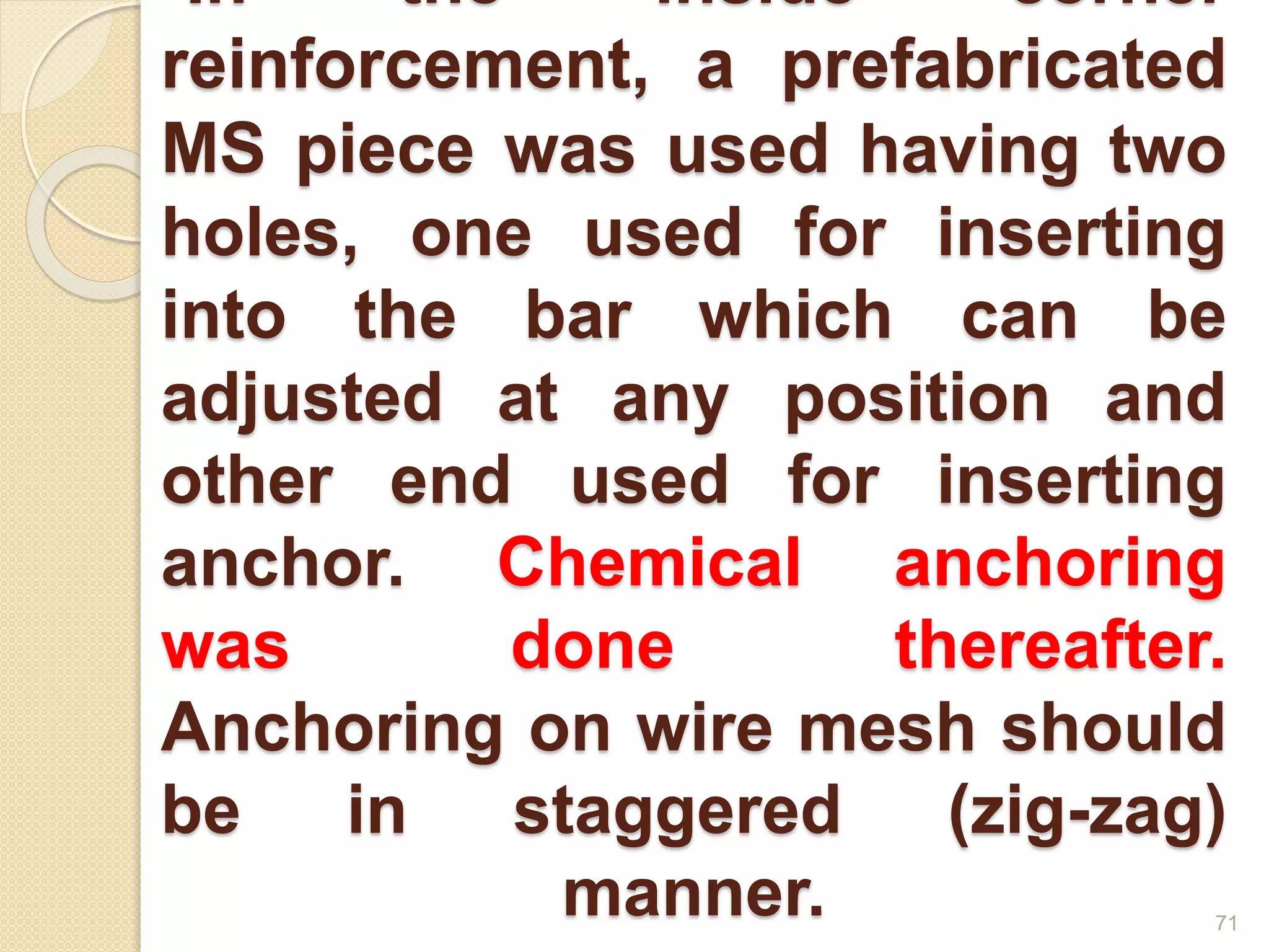 •In the inside corner
reinforcement, a prefabricated
MS piece was used having two
holes, one used for inserting
into the bar which can be
adjusted at any position and
other end used for inserting
anchor. Chemical anchoring
was done thereafter.
Anchoring on wire mesh should
be in staggered (zig-zag)
manner. 71
 