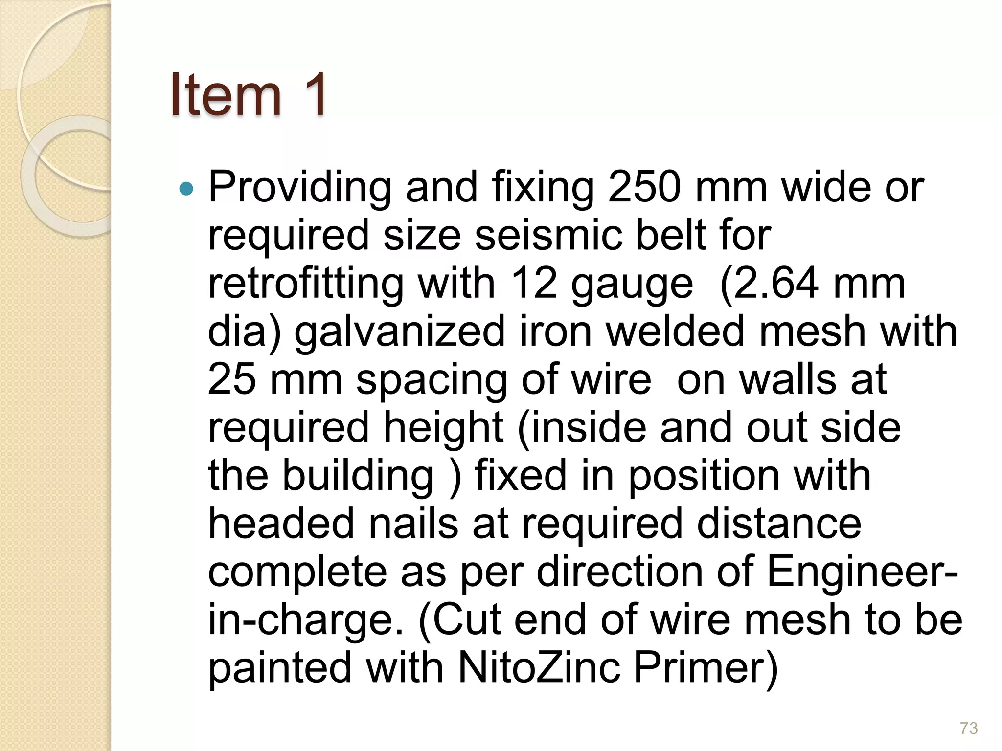 Item 1
 Providing and fixing 250 mm wide or
required size seismic belt for
retrofitting with 12 gauge (2.64 mm
dia) galvanized iron welded mesh with
25 mm spacing of wire on walls at
required height (inside and out side
the building ) fixed in position with
headed nails at required distance
complete as per direction of Engineer-
in-charge. (Cut end of wire mesh to be
painted with NitoZinc Primer)
73
 