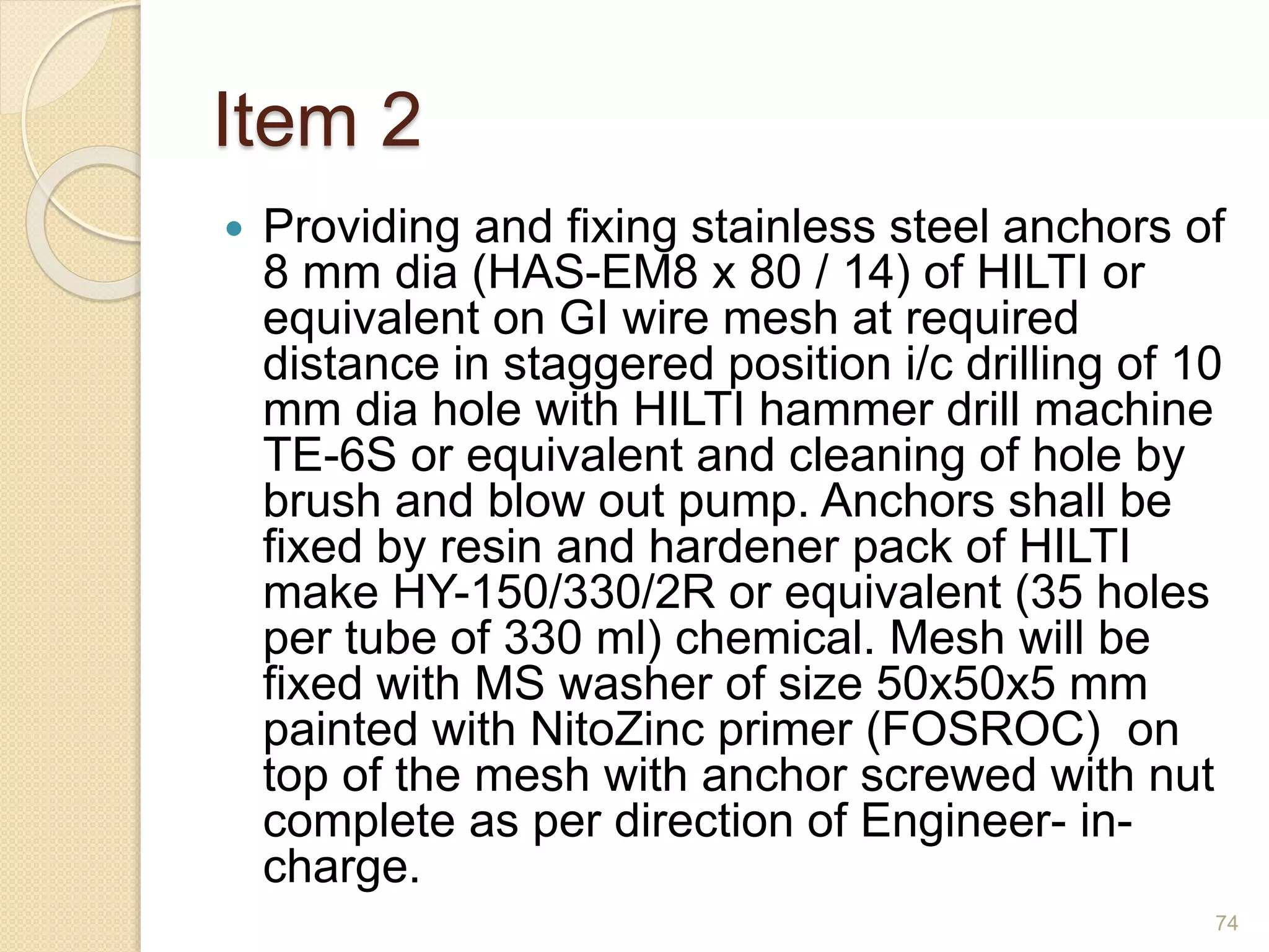 Item 2
 Providing and fixing stainless steel anchors of
8 mm dia (HAS-EM8 x 80 / 14) of HILTI or
equivalent on GI wire mesh at required
distance in staggered position i/c drilling of 10
mm dia hole with HILTI hammer drill machine
TE-6S or equivalent and cleaning of hole by
brush and blow out pump. Anchors shall be
fixed by resin and hardener pack of HILTI
make HY-150/330/2R or equivalent (35 holes
per tube of 330 ml) chemical. Mesh will be
fixed with MS washer of size 50x50x5 mm
painted with NitoZinc primer (FOSROC) on
top of the mesh with anchor screwed with nut
complete as per direction of Engineer- in-
charge.
74
 