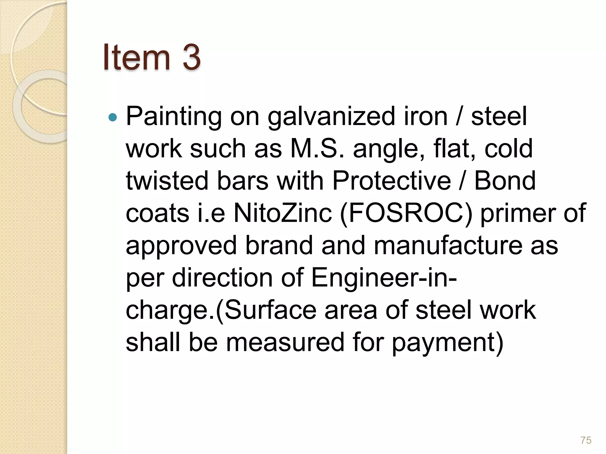 Item 3
 Painting on galvanized iron / steel
work such as M.S. angle, flat, cold
twisted bars with Protective / Bond
coats i.e NitoZinc (FOSROC) primer of
approved brand and manufacture as
per direction of Engineer-in-
charge.(Surface area of steel work
shall be measured for payment)
75
 
